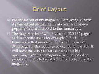  For the layout of my magazine I am going to have
it planned out so that the front cover will be eye
popping, bright and bold to the human eye.
 The magazine itself will have up to 120-137 pages
and in specific issues for example 3, 7, 11…….
Every issue that goes up in fours will have 1-2
extra page for the reader to be excited to wait for. It
will have exclusive feature content on a big
upcoming event. The magazine will be sealed so
people will have to buy it to find out what is in the
magazine.
 