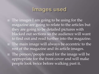  The images I am going to be using for the
magazine are going to relate to the articles but
they are going to be detailed pictures with
blacked out sections so the audience will want
to find out and read further into the magazine.
 The main image will always be eccentric to the
rest of the magazine and its article images.
 The person/people used for the image will be
appropriate for the front cover and will make
people look twice before walking past it.
 
