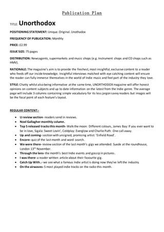 Publication Plan
TITLE: Unorthodox
POSITIONING STATEMENT: Unique. Original. Unothadox
FREQUENCY OF PUBLICATION: Monthly
PRICE: £2.99
ISSUE SIZE: 75 pages
DISTRIBUTION: Newsagents, supermarkets and music shops (e.g. Instrument shops and CD shops such as
HMV).
RATIONALE: The magazine’s aim is to provide the freshest, most insightful, exclusive content to a reader
who feeds off our inside knowledge. Insightful interviews matched with eye catching content will ensure
the reader can fully immerse themselves in the world of Indie music and feel part of the industry they love.
STYLE: Chatty whilst also being informative at the same time, UNORTHODOX magazine will offer honest
opinions on content subjects and up to date information on the latest from the Indie genre. The average
page will include 3 columns containing simple vocabulary for its less jargon savvy readers but images will
be the focal point of each feature’s layout.
REGULAR CONTENT:-
 U review section- readers send in reviews.
 Noel Gallagher monthly column.
 Top 5 released tracks this month- Walk the moon: Different colours, James Bay: If you ever want to
be in love, Sigala: Sweet Lovin’, Coldplay: Everglow and Charlie Puth: One call away.
 Up and coming- section with unsigned, promising artist: ‘Enfield Road’.
 Encore- quiz of the last month and word search.
 We were there- review section of the last month’s gigs we attended: Suede at the roundhouse,
London 13th November.
 Through the lens- the month’s best Indie events and gossip in pictures.
 I was there- a reader written article about their favourite gig.
 Catch Up With..- we see what a famous Indie artist is doing now they’ve left the industry.
 On the airwaves- 5 most played indie tracks on the radio this month.
 