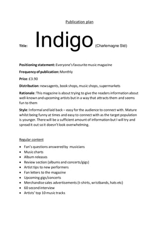 Publication plan
Title: Indigo(Charlemagne Std)
Positioning statement: Everyone’sfavouritemusic magazine
Frequency of publication: Monthly
Price: £3.90
Distribution: newsagents, book shops, music shops, supermarkets
Rationale: This magazine is about trying to give the readers information about
well-known and upcoming artists but in a way that attracts them and seems
fun to them
Style: Informaland laid back – easy for the audience to connect with. Mature
whilst being funny at times and easy to connect with as the target population
is younger. Therewill be a sufficient amount of information but I will try and
spread it out so it doesn’tlook overwhelming.
Regular content
 Fan’s questions answered by musicians
 Music charts
 Album releases
 Review section (albums and concerts/gigs)
 Artist tips to new performers
 Fan letters to the magazine
 Upcoming gigs/concerts
 Merchandisesales advertisements (t-shirts, wristbands, hats etc)
 60 second interview
 Artists’ top 10 music tracks
 