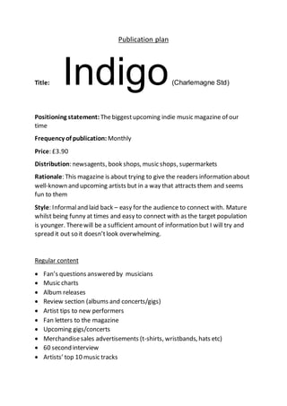Publication plan
Title: Indigo(Charlemagne Std)
Positioning statement: Thebiggestupcoming indie music magazine of our
time
Frequency of publication: Monthly
Price: £3.90
Distribution: newsagents, book shops, music shops, supermarkets
Rationale: This magazine is about trying to give the readers information about
well-known and upcoming artists but in a way that attracts them and seems
fun to them
Style: Informaland laid back – easy for the audience to connect with. Mature
whilst being funny at times and easy to connect with as the target population
is younger. Therewill be a sufficient amount of information but I will try and
spread it out so it doesn’tlook overwhelming.
Regular content
 Fan’s questions answered by musicians
 Music charts
 Album releases
 Review section (albums and concerts/gigs)
 Artist tips to new performers
 Fan letters to the magazine
 Upcoming gigs/concerts
 Merchandisesales advertisements (t-shirts, wristbands, hats etc)
 60 second interview
 Artists’ top 10 music tracks
 