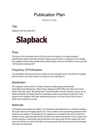Publication Plan
Declan Cook
Title:
Slapback with Nina bold font
Price:
The price of the publication will be £3.40 as from the results of my target audience
questionnaire people said they would be happy to pay £3-£5 for a magazine and by setting
the magazine at the lower quartile of that mean people would be more likely to buy it and yet
i still would be making profit.
Frequency Of Publication:
The publication will be printed once a week as this is enough time for new bands to emerge
and for news in the music industry to travel so I can write about it.
Distribution:
The magazine will be sold in a variety of places including large supermarkets
(Asda,Morrisons,Sainsbury's), Music Shops (Dawson's,PMT,HMV) and other local corner
stores (One stop, Spar). By putting them in all these different kinds of stores it opens up my
sales by allowing my target audience, secondary audience and tertiary audience to have
access to the magazine with ease without having to go out of their way to find it as as a
whole most audiences are lazy.
Rationale:
I will address the readers as ‘readers’ as it includes a personal touch as i would be breaking
the fourth wall but not singling anyone out. This is similar to the way kerrang addresses their
audience and readers. The purpose of my magazine is to entertain them and to inform the
readers of new upcoming indie bands and other such news involving the music industry such
as band signing or band break ups and as there is an issue each will the readers will come
back as it will be up to date information and long enough that they get every bit of necessary
information for that week.
 