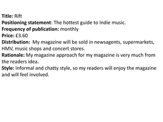 Title: Rift
Positioning statement: The hottest guide to Indie music.
Frequency of publication: monthly
Price: £3.60
Distribution: My magazine will be sold in newsagents, supermarkets,
HMV, music shops and concert stores.
Rationale: My magazine approach for my magazine is very much from
the readers idea.
Style: Informal and chatty style, so my readers will enjoy the magazine
and will feel involved.
 