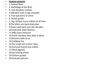 •   Feature content:
•   1.Festival fever
•   2 .Backstage at the Brits
•   3. Live Kasabian reviews
•   4.100 best indie songs revealed
•   5. Five questions to artist
•   6. Guitar guides
•   7. Top 10 best music videos of all time
•   8.The killers are back-interview
•   9.Oasis-Look back over the decades
•   10.Interview with Florence
•   11.Biffy Clyro exclusive
•   12.Arctic monkeys Alex does it alone
•   13.Rhianna talks to us
•   14.Coldplay live
•   15.The script tell us their story
•   16.Exclusive brand new videos
•   17.Dead legends
•   18.Up coming artists
•   19.Fashion guides
•   20.Festivals pictures
 