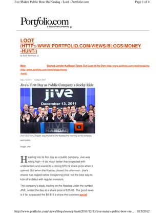 Jive Makes Public Bow On Nasdaq - Loot - Portfolio.com                                                      Page 1 of 4




                                                         (/)




    LOOT
    (HTTP://WWW.PORTFOLIO.COM/VIEWS/BLOGS/MONEY
    -HUNT/)
    by Kent Bernhard, Jr.




    Main                        Startup Lender Kabbage Takes Out Loan of Its Own (http://www.portfolio.com/views/blogs/money
    (http://www.portfolio.com/views/blogs/money
    -hunt/)

    Dec 13 2011    4:29pm EDT

    Jive's First Day as Public Company a Rocky Ride




    Jive CEO Tony Zingale rang the bell at the Nasdaq this morning as his company

    went public.


    Image: Jive




    H
              eading into its first day as a public company, Jive was
              riding high—it did much better than expected with
    underwriters and soared to a strong $15.12 share price when it
    opened. But when the Nasdaq closed this afternoon, Jive's
    shares had dipped below its opening price: not the best way to
    kick off a debut with regular investors.

    The company's stock, trading on the Nasdaq under the symbol
    JIVE, ended the day at a share price of $15.05. The good news
    is it far surpassed the $8-$10 a share the business social




http://www.portfolio.com/views/blogs/money-hunt/2011/12/13/jive-makes-public-bow-on-... 1/15/2012
 