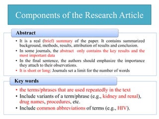 Components of the Research Article
• It is a real (brief) summary of the paper. It contains summarized
background, methods, results, attribution of results and conclusion.
• In some journals, the abstract only contains the key results and the
most important data
• In the final sentence, the authors should emphasize the importance
they attach to their observations.
• It is short or long: Journals set a limit for the number of words
Abstract
• the terms/phrases that are used repeatedly in the text
• Include variants of a term/phrase (e.g., kidney and renal),
drug names, procedures, etc.
• Include common abbreviations of terms (e.g., HIV).
Key words
 