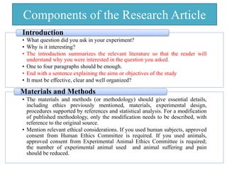 Components of the Research Article
• What question did you ask in your experiment?
• Why is it interesting?
• The introduction summarizes the relevant literature so that the reader will
understand why you were interested in the question you asked.
• One to four paragraphs should be enough.
• End with a sentence explaining the aims or objectives of the study
• It must be effective, clear and well organized?
Introduction
• The materials and methods (or methodology) should give essential details,
including ethics previously mentioned, materials, experimental design,
procedures supported by references and statistical analysis. For a modification
of published methodology, only the modification needs to be described, with
reference to the original source.
• Mention relevant ethical considerations. If you used human subjects, approved
consent from Human Ethics Committee is required. If you used animals,
approved consent from Experimental Animal Ethics Committee is required;
the number of experimental animal used and animal suffering and pain
should be reduced.
Materials and Methods
 