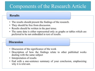 Components of the Research Article
• The results should present the findings of the research.
• They should be free from discussion.
• Results should be written in the past tense.
• The same data is either represented only as graphs or tables which are
preferred to be not embedded in text of results.
Results
• Discussion of the significance of the work
• Description of how the findings relate to other published works
dealing with the same subject
• Interpretation of results
• End with a one-sentence summary of your conclusion, emphasizing
why it is relevant.
Discussion
 