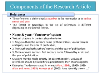 Components of the Research Article
• The references is either cited as number in the manuscript or as author
names and year.
• The format of references in the list of references is different
depending on the journal format.
• Name & year: ‘Vancouver’ system
• Text: All citations in the text should refer to:
• 1. Single author: the author’s name (without initials, unless there is
ambiguity) and the year of publication;
• 2. Two authors: both authors’ names and the year of publication;
• 3. Three or more authors: first author’s name followed by ‘et al.’ and
the year of publication.
• Citations may be made directly (or parenthetically). Groups of
references should be listed first alphabetically, then chronologically.
• Examples: “as demonstrated in wheat (Allan, 1996a, 1996b, 1999;
Allan and Jones, 1995). Kramer et al. (2000) have recently shown ....”
References
 