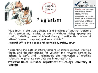 Plagiarism
“Plagiarism is the appropriation and stealing of another person’s
ideas, processes, results, or words without giving appropriate
credit, including those obtained through confidential review of
others’ research proposals and manuscripts.”
Federal Office of Science and Technology Policy, 1999
“Presenting the data or interpretations of others without crediting
them, and thereby gaining for yourself the rewards earned by
others, is theft, and it eliminates the motivation of working
scientists to generate new data and interpretations.”
Professor Bruce Railsback Department of Geology, University of
Georgia
 
