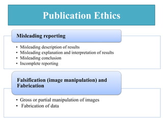 Publication Ethics
• Misleading description of results
• Misleading explanation and interpretation of results
• Misleading conclusion
• Incomplete reporting
Misleading reporting
• Gross or partial manipulation of images
• Fabrication of data
Falsification (image manipulation) and
Fabrication
 