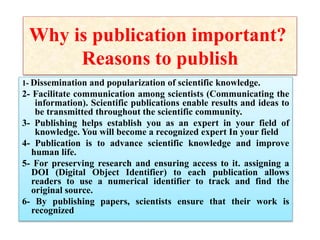 Why is publication important?
Reasons to publish
1- Dissemination and popularization of scientific knowledge.
2- Facilitate communication among scientists (Communicating the
information). Scientific publications enable results and ideas to
be transmitted throughout the scientific community.
3- Publishing helps establish you as an expert in your field of
knowledge. You will become a recognized expert In your field
4- Publication is to advance scientific knowledge and improve
human life.
5- For preserving research and ensuring access to it. assigning a
DOI (Digital Object Identifier) to each publication allows
readers to use a numerical identifier to track and find the
original source.
6- By publishing papers, scientists ensure that their work is
recognized
 