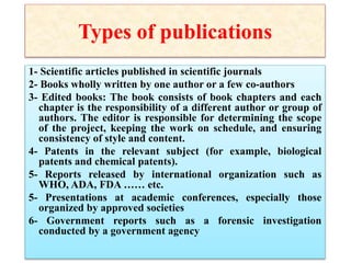 Types of publications
1- Scientific articles published in scientific journals
2- Books wholly written by one author or a few co-authors
3- Edited books: The book consists of book chapters and each
chapter is the responsibility of a different author or group of
authors. The editor is responsible for determining the scope
of the project, keeping the work on schedule, and ensuring
consistency of style and content.
4- Patents in the relevant subject (for example, biological
patents and chemical patents).
5- Reports released by international organization such as
WHO, ADA, FDA …… etc.
5- Presentations at academic conferences, especially those
organized by approved societies
6- Government reports such as a forensic investigation
conducted by a government agency
 