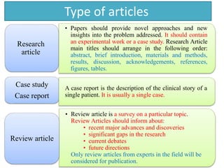 Type of articles
• Papers should provide novel approaches and new
insights into the problem addressed. It should contain
an experimental work or a case study. Research Article
main titles should arrange in the following order:
abstract, brief introduction, materials and methods,
results, discussion, acknowledgements, references,
figures, tables.
Research
article
Case study
Case report
• Review article is a survey on a particular topic.
Review Articles should inform about:
• recent major advances and discoveries
• significant gaps in the research
• current debates
• future directions
Only review articles from experts in the field will be
considered for publication.
Review article
A case report is the description of the clinical story of a
single patient. It is usually a single case.
 