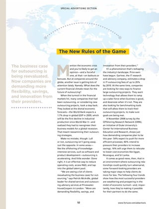 SPECIAL ADVERTISING SECTION




                         The new Rules of the Game



                        M
The business case                     ention the economic crisis    innovation from their providers.”
                                      and you’re likely to get an       It’s a phenomenon that’s reshaping
for outsourcing is                    opinion—and a forceful        the industry’s landscape. Price wars

being reevaluated.                    one, at that—on bailouts or
                        bonuses. But at companies around the
                                                                    have begun. Gartner, the IT research
                                                                    and advisory company, estimates a drop
now companies are       globe, another issue is getting lots of     in IT outsourcing fees of up to 20%

demanding more          attention lately. Namely: What does the
                        current financial climate mean for the
                                                                    by 2010. At the same time, companies
                                                                    are looking for new ways to finance
flexibility, savings,   future of outsourcing?                      large outsourcing projects. They want

and innovation from         When the turmoil in the financial
                        markets hit, many companies that had
                                                                    technology that allows them to ramp
                                                                    up a sales force when business is good,
their providers.        been outsourcing, or considering new        and downsize when it’s not. They are
                        outsourcing projects, took a step back.     also looking for benchmarking tools
                        They looked at the dismal economic          that will allow them to track their
                        forecasts—the World Bank expects a          outsourcing projects, to make sure
                        1.7% drop in global GDP in 2009, which      goals are being met.
                        will be the first decline in industrial         A November 2008 survey by the
                        production since World War II—and           Offshoring Research Network (ORN),
                        realized they had to reengineer their       an initiative of Duke University’s
                        business models for a global recession.     Center for International Business
                        That meant reexamining their outsourc-      Education and Research, shows just
                        ing strategies.                             how demanding companies plan to be
                            Make no mistake, though: Lull           this year: 54% expect to push for more
                        or not, outsourcing isn’t going away.       efficient processes; 40% intend to
                        Just the opposite. In some areas—           pressure their providers to increase
                        like the offshoring of knowledge-           savings; 14% will urge them to relocate
                        intensive services, such as software and    to lower-cost economies like Egypt,
                        product development—outsourcing is          Nicaragua, and Sri Lanka.
                        accelerating. And little wonder: Done           It comes as good news, then, that in
                        right, it is an effective way to reduce     an environment where outsourcing rela-
                        operating costs, access R&D, and tap        tionships could quickly turn adversarial,
                        into the global talent pool.                some forward-looking providers are
                            “We are seeing a lot of clients         taking major steps to help clients do
                        reevaluating the business cases for out-    more for less. The following four trends
                        sourcing,” says Patrick McArdle, global     show how the most successful providers
                        leader for shared services and outsourc-    are weathering and prospering in the
                        ing advisory services at Pricewater-        midst of economic turmoil—and, impor-
                        houseCoopers in London. “More are           tantly, how they’re making it possible
                        demanding flexibility, savings, and         for their partners to do the same.



                                           S                                     www.fortune.com/adsections
 
