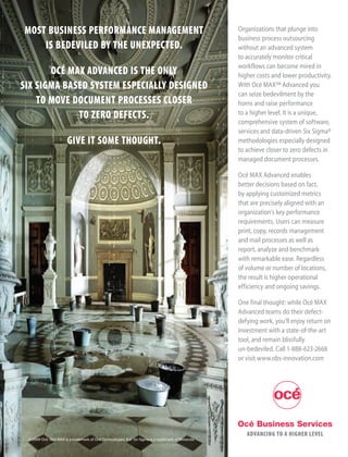 MOST BUSINESS PERFORMANCE MANAGEMENT                                                                  Organizations that plunge into
                                                                                                      business process outsourcing
    IS BEDEVILED BY THE UNEXPECTED.                                                                   without an advanced system
                                                                                                      to accurately monitor critical
                                                                                                      workflows can become mired in
       OCÉ MAX ADVANCED IS THE ONLY                                                                   higher costs and lower productivity.
SIX SIGMA BASED SYSTEM ESPECIALLY DESIGNED                                                            With Océ MAX™ Advanced you
                                                                                                      can seize bedevilment by the
    TO MOVE DOCUMENT PROCESSES CLOSER                                                                 horns and raise performance
             TO ZERO DEFECTS.                                                                         to a higher level. It is a unique,
                                                                                                      comprehensive system of software,
                                                                                                      services and data-driven Six Sigma®
                       GIVE IT SOME THOUGHT.                                                          methodologies especially designed
                                                                                                      to achieve closer to zero defects in
                                                                                                      managed document processes.

                                                                                                      Océ MAX Advanced enables
                                                                                                      better decisions based on fact,
                                                                                                      by applying customized metrics
                                                                                                      that are precisely aligned with an
                                                                                                      organization’s key performance
                                                                                                      requirements. Users can measure
                                                                                                      print, copy, records management
                                                                                                      and mail processes as well as
                                                                                                      report, analyze and benchmark
                                                                                                      with remarkable ease. Regardless
                                                                                                      of volume or number of locations,
                                                                                                      the result is higher operational
                                                                                                      efficiency and ongoing savings.

                                                                                                      One final thought: while Océ MAX
                                                                                                      Advanced teams do their defect-
                                                                                                      defying work, you’ll enjoy return on
                                                                                                      investment with a state-of-the-art
                                                                                                      tool, and remain blissfully
                                                                                                      un-bedeviled. Call 1-888-623-2668
                                                                                                      or visit www.obs-innovation.com




                                                                                                      Océ Business Services
                                                                                                         ADVANCING TO A HIGHER LEVEL
 © 2009 Océ. Océ MAX is a trademark of Océ-Technologies, B.V. Six Sigma is a trademark of Motorola.
 