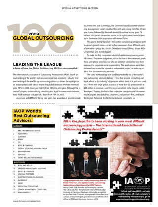 SPECIAL ADVERTISING SECTION




100
                                                                                    big moves this year. Convergys, the Cincinnati-based customer relation-
                                                                                    ship management expert, grabbed the sixth spot, rising from No. 57 last
                                                                                    year. It was followed by Denmark-based ISS and real estate giant CB
           THe   2009                                                               Richard Ellis, which catapulted from 29th to eighth place, fueled in part
GLOBAL OUTsOURCInG                                                                  by its December 2006 acquisition of Trammell Crow.
                                                                                        This year’s Rising Stars list—the smaller outsourcing companies with
                                                                                    breakneck growth rates—is led by four newcomers from different parts
                                                                                    of the world: Synygy Inc. (USA), China Data Group (China), Grupo ASSA
                                                                                    (Argentina), and Xceed (Egypt).
                                                                                        To make the list, companies submitted applications covering some
                                                                                    18 criteria. They were judged not just on the size of their revenues, work-
                                                                                    force, and global presence, but also on customer satisfaction and their
LeAdInG THe LeAGUe                                                                  approach to corporate social responsibility. The applications were then
A look at how the Global Outsourcing 100 lists are compiled.                        reviewed and scored by a panel of independent judges, all industry ex-
                                                                                    perts that use outsourcing services.
The International Association of Outsourcing Professionals (IAOP) fourth an-            The same methodology was used to compile the list of the world’s
nual ranking of the world’s best outsourcing service providers—plus its first-      best outsourcing advisors (below)—firms that provide consulting and
ever ranking of the world’s top outsourcing advisors—shines the spotlight on        legal advice to the industry’s buyers and sellers. Here, it is split into Lead-
an industry that is still robust despite the global recession. Provider revenues    ers—firms with large global practices of more than 50 professionals or
grew 13% in 2008, down just slightly from 14% the prior year. Although the re-      $25 million in revenue—and the more specialized niche players, called
cession’s impact on outsourcing consulting and legal firms was more dramatic,       Boutiques. Topping the list in their respective categories are Pricewater-
their 2008 revenues still grew 5%, down from 14% in 2007.                           houseCoopers, the global tax, assurance, and advisory firm, and Quint
    Accenture and IBM held the top two spots, but a number of providers made        Wellington Redwood, the Netherlands-based consultant.




IAOP World’s
Best Outsourcing
Advisors                                                   Fill in the piece that’s been missing in your most difficult
LEADERS                                                    outsourcing puzzles – The International Association of
1    PRICEWATERHOUSECOOPERS                                Outsourcing Professionals™
2    EQUATERRA
3    GARTNER
4    KPMG
5    TPI
6    BOOz  COMPANy
7    GLOBAL SOURCING ADvISORy GROUP
8    MAyER BROWN
9    AvASANT
10   QUINT WELLINGTON REDWOOD

BOUTIQUES
 BOUTIQUES
11   KIRKLAND  ELLIS
12   EXPENSE MANAGEMENT SOLUTIONS
13   BIERCE  KENERSON
14   vANTAGE PARTNERS
15   RAMPRATE SOURCING ADvISORS
16   ALSBRIDGE                                             Congratulations to our 2009 Outsourcing Hall of
17   NEOIT                                                 Fame inductees, who epitomize the outsourcing
                                                           leadership and excellence that IAOP fosters.
18   ARCHSTONE CONSULTING
                                                           Marty Chuck, COP, founder and managing partner,
19   zINNOv MANAGEMENT CONSULTING                          The CXOs LLC; Rick Wartzman, director of the Drucker
                                                           Institute at Claremont Graduate University, accepting                To find out how IAOP can help
20   HIMfORMATICS
                                                           for the late Peter F. Drucker, management consultant and      increase the value of your company’s
                                                           author; and Lynn Blodgett, president and chief executive           outsourcing relationships, go to
                                                           officer of Affiliated Computer Services (ACS).                  www.outsourcingprofessional.org.
www.fortune.com/adsections
 