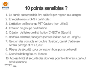 10pointssensibles?
1. Labandepassantedoit êtrecalibréepar rapport aux usages
2. Enregistrements DNS+certificats
3. Limitation deExchangePSTCapture(non utilisé)
4. Création degroupedediffusion
5. Création delistes dedistribution CHSCTet Sécurité
6. Boites aux lettres partagées (sensibilisation sur les usages)
7. Gestion des contacts en double( fusion ), carnet d’adresse
central partagéet mis àjour
8. Règles desécurité pour connexion hors postedetravail
9. Données hébergées en Europe
10. Accessibilitéet sécuritédes données pour les itinérants partout
dans lemonde
 
