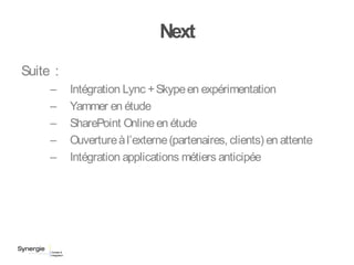 Next
Suite :
– Intégration Lync +Skypeen expérimentation
– Yammer en étude
– SharePoint Onlineen étude
– Ouvertureàl’externe(partenaires, clients) en attente
– Intégration applications métiers anticipée
 