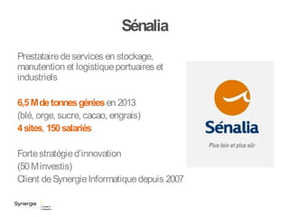 Sénalia
Prestatairedeservices en stockage,
manutention et logistiqueportuaires et
industriels
6,5Mdetonnesgéréesen 2013
(blé, orge, sucre, cacao, engrais)
4sites, 150salariés
Fortestratégied’innovation
(50Minvestis)
Client deSynergieInformatiquedepuis 2007
 