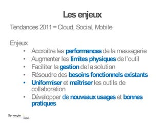 Lesenjeux
Tendances 2011=Cloud, Social, Mobile
Enjeux
• Accroitreles performancesdelamessagerie
• Augmenter les limitesphysiquesdel’outil
• Faciliter lagestiondelasolution
• Résoudredes besoinsfonctionnelsexistants
• Uniformiser et maîtriserles outils de
collaboration
• Développer denouveauxusageset bonnes
pratiques
 