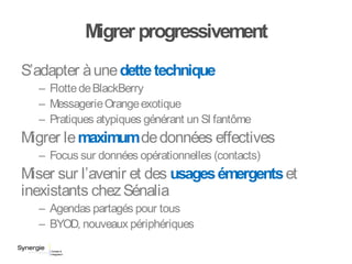 Migrer progressivement
S’adapter àunedettetechnique
– FlottedeBlackBerry
– MessagerieOrangeexotique
– Pratiques atypiques générant un SI fantôme
Migrer lemaximumdedonnées effectives
– Focus sur données opérationnelles (contacts)
Miser sur l’avenir et des usagesémergentset
inexistants chezSénalia
– Agendas partagés pour tous
– BYOD, nouveaux périphériques
 