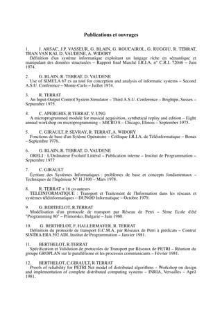 Publications et ouvrages
1. J. ARSAC, J.P. VASSEUR, G. BLAIN, G. ROUCAIROL, G. RUGGIU, R. TERRAT,
TRAN VAN KAI, D. VAUDENE, A. WIDORY
Définition d'un système informatique exploitant un langage riche en sémantique et
manipulant des données structurées – Rapport final Marché I.R.I.A. n° C.R.I. 72046 – Juin
1974.
2. G. BLAIN, R. TERRAT, D. VAUDENE
Use of SIMULA 67 es au tool for conception and analysis of informatic systems – Second
A.S.U. Conference – Monte-Carlo – Juillet 1974.
3. R. TERRAT
An Input-Output Control System Simulator – Third A.S.U. Conference – Brightpn, Sussex –
September 1975.
4. C. APERGHIS, R TERRAT, V. UNG
A microprogrammed module for musical acquisition, synthetical replay and edition – Eight
annual workshop on microprogramming – MICRO 8 – Chicago, Illinois – September 1975.
5. C. GIRAULT, P. SEVRAY, R. TERRAT, A. WIDORY
Fonctions de base d'un Sytème Opératoire – Colloque I.R.I.A. de Téléinformatique – Bonas
– Septembre 1976.
6. G. BLAIN, R. TERRAT, D. VAUDENE
ORELI : L'Ordinateur Évolutif Littéral – Publication interne – Institut de Programmation –
Septembre 1977
7. C. GIRAULT
Écriture des Systèmes Informatiques : problèmes de base et concepts fondamentaux –
Techniques de l'Ingénieur N° H 3100 – Mars 1978.
8. R. TERRAT + 16 co-auteurs
TELEINFORMATIQUE : Transport et Traitement de l'Information dans les réseaux et
systèmes téléinformatiques – DUNOD Informatique – Octobre 1979.
9. G. BERTHELOT, R.TERRAT
Modélisation d'un protocole de transport par Réseau de Petri – 5ème Ecole d'été
"Programming 80" – Primorsko, Bulgarie – Juin 1980.
10. G. BERTHELOT, F. HALLERMAYER, R. TERRAT
Définition du protocole de transport E.C.M.A. par Réseaux de Petri à prédicats – Contrat
SINTRA ERA 592 ADI, Institut de Programmation – Janvier 1981.
11. BERTHELOT, R.TERRAT
Spécification et Validation de protocoles de Transport par Réseaux de PETRI – Réunion du
groupe GROPLAN sur le parallélisme et les processus communicants – Février 1981.
12. BERTHELOT, C.GIRAULT, R.TERRAT
Proofs of reliability for PETRI Net model of distributed algorithms – Workshop on design
and implementation of complete distributed computing systems – INRIA, Versailles – April
1981.
 