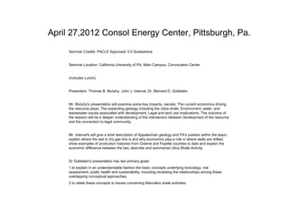 April 27,2012 Consol Energy Center, Pittsburgh, Pa.
     Seminar Credits: PACLE Approved: 5.0 Substantive


     Seminar Location: California University of PA, Main Campus, Convocation Center


     (includes Lunch)


     Presenters: Thomas B. Murphy, John J. Interval, Dr. Bernard D. Goldstein


     Mr. Murphy's presentation will examine some key impacts, namely: The current economics driving
     the resource plays; The expanding geology including the Utica shale; Environment, water, and
     wastewater issues associated with development; Legal and land use implications. The outcome of
     the session will be a deeper understanding of the intersection between development of the resource
     and the connection to legal community.


     Mr. Interval's will give a brief description of Appalachian geology and PA's position within the basin;
     explain where the wet to dry gas line is and why economics play a role in where wells are drilled;
     show examples of production histories from Greene and Fayette counties to date and explain the
     economic difference between the two; describe and summarize Utica Shale Activity.


     Dr Goldstein's presentation has two primary goals:
     1.to explain in an understandable fashion the basic concepts underlying toxicology, risk
     assessment, public health and sustainability, including reviewing the relationships among these
     overlapping conceptual approaches;
     2.to relate these concepts to issues concerning Marcellus shale activities.
 