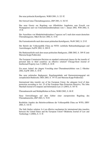Das neue polnische Kartellgesetz, WiRO 2001, S. 321 ff.
Der Entwurf eines Übernahmegesetzes, ZRP 2001, S. 363 ff.
Das neue Gesetz zur Regelung von öffentlichen Angeboten zum Erwerb von
Wertpapieren und von Unternehmensübernahmen vom 1. Januar 2002, WM 2002, S.
15 ff.
Der Ausschluss von Minderheitsaktionären ("squeeze out") nach dem neuen deutschen
Übernahmegesetz, M&A Review 2002, S. 14 ff.
Die Fusionskontrolle nach dem neuen polnischen Kartellgesetz, WuW 2002, S. 25 ff.
Der Beitritt der Volksrepublik China zur WTO: rechtliche Rahmenbedingungen und
Auswirkungen, EuZW 2002, S. 208 ff.
Die Bankenaufsicht nach dem neuen polnischen Bankgesetz, ZBB 2002, S. 309 ff. (mit
Marzena Kopp-Podlewski)
The European Commission Decision on standard contractual clauses for the transfer of
personal data to third countries: an effective solution? Chicago-Kent Journal of
Intellectual Property Law 3 (2003), S. 24 ff.
Ein neuer Anlauf: der jüngste Vorschlag einer Übernahmerichtlinie vom 2. Oktober
2002, EuZW 2003, S. 10 ff.
Das neue polnisches Bankgesetz: Regelungsinhalte und Harmonisierungsgrad mit
europäischem Bankrecht, ÖBA 2003, S. 197 ff. (mit Marzena Kopp-Podlewski)
International data transfer out of the European Union: the adequate level of data
protection according to Art. 25 of the European Data Protection Directive, The John
Marshall Journal of Computer and Information Law 21 (2003), S. 547 ff.
Übernahmerecht und Meldepflichten in Polen, WiRO 2003, S. 80 ff.
Neue Entwicklungen auf dem Gebiet
Übernahmerechts, ZRP 2003, S. 78 ff.

einer

europaweiten

Regelung

des

Rechtliche Aspekte des Beitrittsverfahrens der Volksrepublik China zur WTO, ZfRV
2003, S. 143 ff.
The Safe Harbor solution: Is it an effective mechanism for international data transfers
between the United States and the European Union? Oklahoma Journal of Law and
Technology 1 (2004), S. 11 ff.

 