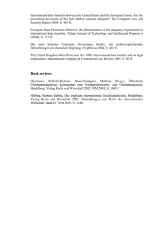 International data transfers between the United States and the European Union: Are the
procedural provisions of the Safe Harbor solution adequate? The Computer Law and
Security Report 2004, S. 463 ff.
European Data Protection Directive: the determination of the adequacy requirement in
international data transfers, Tulane Journal of Technology and Intellectual Property 6
(2004), S. 171 ff.
Der neue britische Corporate Governance Kodex: mit rechtsvergleichenden
Betrachtungen zur deutschen Regelung, ZVglRwiss 2004, S. 401 ff.
The United Kingdom Data Protection Act 1998: International data transfer and its legal
implications, International Company & Commercial Law Review 2005, S. 80 ff.

Book reviews
Haarmann, Wilhelm/Riehmer, Klaus/Schüppen, Matthias (Hrsg.), Öffentliche
Übernahmeangebote: Kommentar zum Wertpapiererwerbs- und Übernahmegesetz,
Heidelberg: Verlag Recht und Wirtschaft 2002, WM 2003, S. 1043 f.
Höfling, Barbara Sabine, Das englische internationale Gesellschaftsrecht, Heidelberg:
Verlag Recht und Wirtschaft 2002, Abhandlungen zum Recht der internationalen
Wirtschaft, Band 61, WM 2003, S. 1448.

 