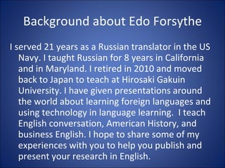Background about Edo Forsythe I served 21 years as a Russian translator in the US Navy. I taught Russian for 8 years in California and in Maryland. I retired in 2010 and moved back to Japan to teach at Hirosaki Gakuin University. I have given presentations around the world about learning foreign languages and using technology in language learning.  I teach English conversation, American History, and business English. I hope to share some of my experiences with you to help you publish and present your research in English. 