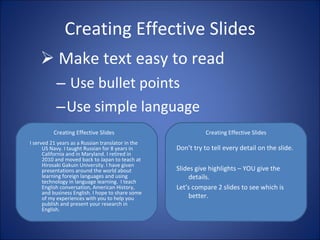 Make text easy to read Use bullet points Use simple language Creating Effective Slides I served 21 years as a Russian translator in the US Navy. I taught Russian for 8 years in California and in Maryland. I retired in 2010 and moved back to Japan to teach at Hirosaki Gakuin University. I have given presentations around the world about learning foreign languages and using technology in language learning.  I teach English conversation, American History, and business English. I hope to share some of my experiences with you to help you publish and present your research in English. Creating Effective Slides Creating Effective Slides Don’t try to tell every detail on the slide.  Slides give highlights – YOU give the details. Let’s compare 2 slides to see which is better. 