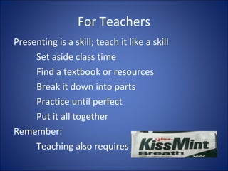 For Teachers Presenting is a skill; teach it like a skill Set aside class time Find a textbook or resources Break it down into parts Practice until perfect Put it all together Remember:  Teaching also requires  