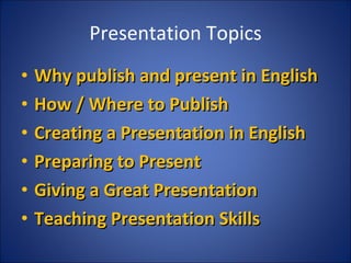 Presentation Topics Why publish and present in English How / Where to Publish Creating a Presentation in English Preparing to Present Giving a Great Presentation Teaching Presentation Skills 