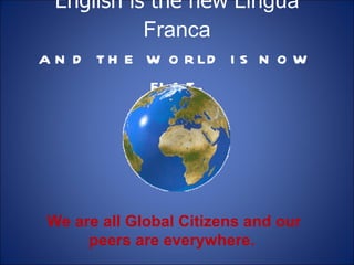 English is the new  Lingua Franca and the world is now flat. We are all Global Citizens and our peers are everywhere.  