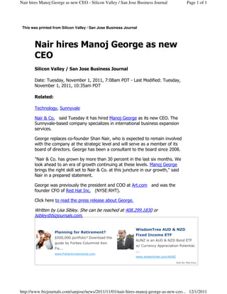 Nair hires Manoj George as new CEO - Silicon Valley / San Jose Business Journal                  Page 1 of 1




 This was printed from Silicon Valley / San Jose Business Journal



       Nair hires Manoj George as new
       CEO
       Silicon Valley / San Jose Business Journal

       Date: Tuesday, November 1, 2011, 7:08am PDT - Last Modified: Tuesday,
       November 1, 2011, 10:35am PDT

       Related:

       Technology, Sunnyvale

       Nair & Co. said Tuesday it has hired Manoj George as its new CEO. The
       Sunnyvale-based company specializes in international business expansion
       services.

       George replaces co-founder Shan Nair, who is expected to remain involved
       with the company at the strategic level and will serve as a member of its
       board of directors. George has been a consultant to the board since 2008.

       "Nair & Co. has grown by more than 30 percent in the last six months. We
       look ahead to an era of growth continuing at these levels. Manoj George
       brings the right skill set to Nair & Co. at this juncture in our growth," said
       Nair in a prepared statement.

       George was previously the president and COO at Art.com and was the
       founder CFO of Red Hat Inc. (NYSE:RHT).

       Click here to read the press release about George.

       Written by Lisa Sibley. She can be reached at 408.299.1830 or
       lsibley@bizjournals.com.

                                                                WisdomTree AUD & NZD
                   Planning for Retirement?
                                                                Fixed Income ETF
                   $500,000 portfolio? Download the
                                                                AUNZ is an AUD & NZD Bond ETF
                   guide by Forbes Columnist Ken
                                                                w/ Currency Appreciation Potential.
                   Fis...
                                                                ...
                   www.FisherInvestments.com
                                                                www.wisdomtree.com/AUNZ

                                                                                          Ads By Marchex




http://www.bizjournals.com/sanjose/news/2011/11/01/nair-hires-manoj-george-as-new-ceo... 12/1/2011
 