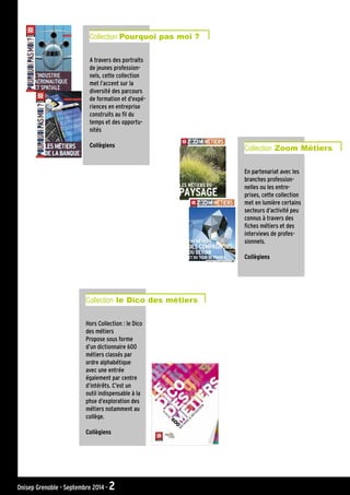 A travers des portraits
de jeunes profession-
nels, cette collection
met l’accent sur la
diversité des parcours
de formation et d’expé-
riences en entreprise
construits au fil du
temps et des opportu-
nités
Collègiens
Collection Pourquoi pas moi ?
Hors Collection : le Dico
des métiers
Propose sous forme
d’un dictionnaire 600
métiers classés par
ordre alphabétique
avec une entrée
également par centre
d’intérêts. C’est un
outil indispensable à la
phse d’exploration des
métiers notamment au
collège.
Collègiens
Collection le Dico des métiers
En partenariat avec les
branches profession-
nelles ou les entre-
prises, cette collection
met en lumière certains
secteurs d’activité peu
connus à travers des
fiches métiers et des
interviews de profes-
sionnels.
Collègiens
Collection Zoom Métiers
Onisep Grenoble - Septembre 2014 - 2
 