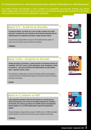 Onisep Grenoble - Septembre 2014 - 3
En téléchargement sur www.onisep.fr/grenoble rubrique Publications en téléchargement
Les guides Onisep sont destinés à faire connaître les possibilités de poursuite d’études aux élèves
après chaque palier d’orientation ainsi que les lieux de formation existant dans l’académie de Grenoble.
Vous trouverez aussi les autres publications régionales.
Ce guide est destiné aux élèves de 3e
pour les aider à préparer leur projet
personnel. Il présente les voies d’études et les formations proposées dans les
établissements de l’académie de Grenoble à chaque nouvelle rentrée.
Il est distribué à chaque élève de classe de 3e
des établissements publics et
privés sous contrat ainsi qu’aux professeurs principaux.
Collègiens
Après la 3e
- Académie de Grenoble
Destiné aux élèves de Terminale, ce guide présente les formations post-bac de
l’académie : BTS, DUT, licences, écoles spécialisées, écoles d’ingénieurs, écoles
de commerce... ainsi que les adresses des établissements, des informations
utiles : logement, bourses, santé...
Il est distribué à chaque élève de classe de Terminale générale, technologique
et professionnelle des établissements publics et privés sous contrat ainsi qu’aux
professeurs principaux.
Lycéens
Après le Bac - Académie de Grenoble
Cette publication présente la liste des CAP préparés à la rentrée dans les
lycées professionnels et les centres de formation d’apprentis de l’académie
de Grenoble. Elle s’adresse aux élèves de 3e SEGPA (section d’enseignement
général adapté), de 3e
en EREA (établissement régional d’enseignement
adapté).
Elle est distribuée à chaque élève de classe 3e
SEGPA et de 3e
en EREA des établis-
sements publics et privés sous contrat ainsi qu’aux professeurs principaux.
Collègiens
Après la 3e
, préparer un CAP
 