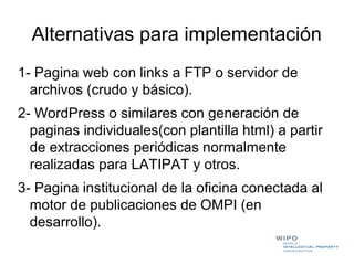 Alternativas para implementación
1- Pagina web con links a FTP o servidor de
  archivos (crudo y básico).
2- WordPress o similares con generación de
  paginas individuales(con plantilla html) a partir
  de extracciones periódicas normalmente
  realizadas para LATIPAT y otros.
3- Pagina institucional de la oficina conectada al
  motor de publicaciones de OMPI (en
  desarrollo).
 
