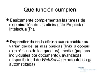 Que función cumplen
Básicamente complementan las tareas de
 diseminación de las oficinas de Propiedad
 Intelectual(PI).


Dependiendo de la oficina sus capacidades
 varían desde las mas básicas (links a copias
 electrónicas de las gacetas), medias(paginas
 individuales por documento), avanzadas
 (disponibilidad de WebServices para descarga
 automatizada)
 