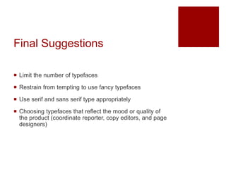 Final Suggestions
 Limit the number of typefaces
 Restrain from tempting to use fancy typefaces
 Use serif and sans serif type appropriately
 Choosing typefaces that reflect the mood or quality of
the product (coordinate reporter, copy editors, and page
designers)
 
