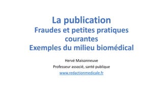 La publication
Fraudes et petites pratiques
courantes
Exemples du milieu biomédical
Hervé Maisonneuve
Professeur associé, santé publique
www.redactionmedicale.fr

 