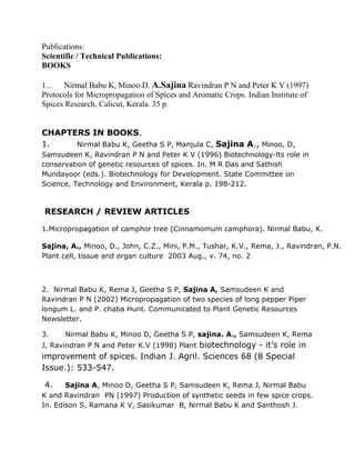 Publications:
Scientific / Technical Publications:
BOOKS
1... Nirmal Babu K, Minoo.D. A.Sajina Ravindran P N and Peter K V (1997)
Protocols for Micropropagation of Spices and Aromatic Crops. Indian Institute of
Spices Research, Calicut, Kerala. 35 p.
CHAPTERS IN BOOKS.
1. Nirmal Babu K, Geetha S P, Manjula C, Sajina A., Minoo, D,
Samsudeen K, Ravindran P N and Peter K V (1996) Biotechnology-lts role in
conservation of genetic resources of spices. In. M R Das and Sathish
Mundayoor (eds.). Biotechnology for Development. State Committee on
Science, Technology and Environment, Kerala p. 198-212.
RESEARCH / REVIEW ARTICLES
1.Micropropagation of camphor tree (Cinnamomum camphora). Nirmal Babu, K.
Sajina, A., Minoo, D., John, C.Z., Mini, P.M., Tushar, K.V., Rema, J., Ravindran, P.N.
Plant cell, tissue and organ culture 2003 Aug., v. 74, no. 2
2. Nirmal Babu K, Rema J, Geetha S P, Sajina A, Samsudeen K and
Ravindran P N (2002) Micropropagation of two species of long pepper Piper
longum L. and P. chaba Hunt. Communicated to Plant Genetic Resources
Newsletter.
3. Nirmal Babu K, Minoo D, Geetha S P, sajina. A., Samsudeen K, Rema
J, Ravindran P N and Peter K.V (1998) Plant biotechnology - it’s role in
improvement of spices. Indian J. Agril. Sciences 68 (8 Special
Issue.): 533-547.
4. Sajina A, Minoo D, Geetha S P, Samsudeen K, Rema J, Nirmal Babu
K and Ravindran PN (1997) Production of synthetic seeds in few spice crops.
In. Edison S, Ramana K V, Sasikumar B, Nirmal Babu K and Santhosh J.
 