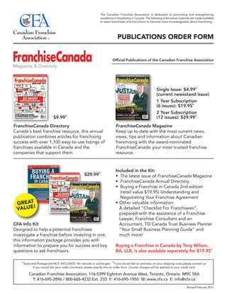 The Canadian Franchise Association is dedicated to promoting and strengthening
                                                                excellence in franchising in Canada. The following informative materials are made available
                                                                to assist franchisees and franchisors to become more knowledgeable about franchising.




                                                                              PUBLICATIONS ORDER FORM


                                                                          Official Publications of the Canadian Franchise Association




                                                                                                             Single Issue: $4.99*
                                                                                                             (current newsstand issue)
                                                                                                             1 Year Subscription
                                                                                                             (6 issues): $19.95*
                                                                                                             2 Year Subscription
                            $9.99*                                                                           (12 issues): $29.99*
FranchiseCanada Directory                                                   FranchiseCanada Magazine
Canada's best franchise resource, this annual                               Keep up to date with the most current news,
publication combines articles for franchising                               views, tips and information about Canadian
success with over 1,100 easy-to-use listings of                             franchising with the award-nominated
franchises available in Canada and the                                      FranchiseCanada: your most trusted franchise
companies that support them.                                                resource.



                                                                            Included in the Kit:
                                                    $29.99*                 • The latest issue of FranchiseCanada Magazine
                                                                            • FranchiseCanada Annual Directory
                                                                            • Buying a Franchise in Canada 2nd edition
                                                                              (retail value $19.95) Understanding and
                                                                              Negotiating Your Franchise Agreement
 GREAT                                                                      • Other valuable information:
 VALUE!                                                                       A detailed “Checklist For Franchisees”,
                                                                              prepared with the assistance of a Franchise
                                                                              Lawyer, Franchise Consultant and an
CFA Info Kit                                                                  Accountant, TD Canada Trust Business Planner
Designed to help a potential franchisee                                       “Your Small Business Planning Guide” and
investigate a franchise before investing in one,                              much more!
this information package provides you with
information to prepare you for success and key                              Buying a Franchise in Canada by Tony Wilson,
questions to ask franchisors.                                               BA, LLB, is also available separately for $19.95*

    *Taxes and Postage are NOT INCLUDED. No refunds or exchanges. **If you would like an estimate on your shipping costs please contact us.
            If you would like your order couriered, please specify this on order form. Courier charges will be applied to your credit card.

         Canadian Franchise Association, 116-5399 Eglinton Avenue West, Toronto, Ontario M9C 5K6
           T: 416-695-2896 / 800-665-4232 Ext. 233 F: 416-695-1950 W: www.cfa.ca E: info@cfa.ca
                                                                                                                                     Revised February 2011
 