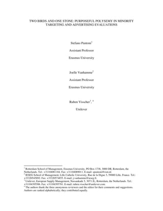 TWO BIRDS AND ONE STONE: PURPOSEFUL POLYSEMY IN MINORITY
            TARGETING AND ADVERTISING EVALUATIONS




                                          Stefano Puntoni1

                                         Assistant Professor

                                        Erasmus University



                                         Joelle Vanhamme2

                                         Assistant Professor

                                        Erasmus University



                                         Ruben Visscher3, 4

                                               Unilever




1
  Rotterdam School of Management, Erasmus University, PO Box 1738, 3000 DR, Rotterdam, the
Netherlands. Tel.: +31104081184. Fax: +31104089011. E-mail: spuntoni@rsm.nl.
2
  IESEG School of Management, Lille Catholic University, Rue de la Digue 3, 59000 Lille, France. Tel.:
+33320545892. Fax: +33320574855. E-mail: j.vanhamme@ieseg.fr.
3
  Unilever, European Supply Management, Nassaukade 5, 3071 JL, Rotterdam, the Netherlands. Tel.:
+31104395506. Fax: +31104395781. E-mail: ruben.visscher@unilever.com.
4
  The authors thank the three anonymous reviewers and the editor for their comments and suggestions.
Authors are ranked alphabetically; they contributed equally.
 