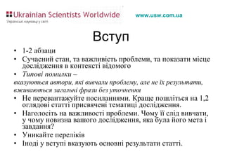 Вступ 1-2 абзаци Сучасний стан, та важливість проблеми, та показати місце дослідження в контексті відомого Типові помилки –  вказуються автори, які вивчали проблему, але не їх результати, вживаються загальні фрази без уточнення  Не перевантажуйте посиланнями. Краще пошліться на 1,2 оглядові статті присвячені тематиці дослідження.  Наголосіть на важливості проблеми. Чому її слід вивчати, у чому новизна вашого дослідження, яка була його мета і завдання? Уникайте переліків Іноді у вступі вказують основні результати статті. 