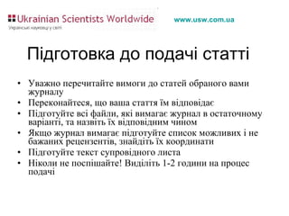 Підготовка до подачі статті Уважно перечитайте вимоги до статей обраного вами журналу Переконайтеся, що ваша стаття їм відповідає Підготуйте всі файли, які вимагає журнал в остаточному варіанті, та назвіть їх відповідним чином Якщо журнал вимагає підготуйте список можливих і не бажаних рецензентів, знайдіть їх координати Підготуйте текст супровідного листа Ніколи не поспішайте! Виділіть 1-2 години на процес подачі 