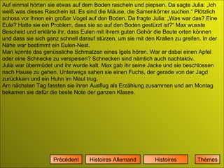 Auf einmal hörten sie etwas auf dem Boden rascheln und piepsen. Da sagte Julia: „Ich weiß was dieses Rascheln ist. Es sind die Mäuse, die Samenkörner suchen.“ Plötzlich schoss vor ihnen ein großer Vogel auf den Boden. Da fragte Julia: „Was war das? Eine Eule? Hatte sie ein Problem, dass sie so auf den Boden gestürzt ist?“ Max wusste Bescheid und erklärte ihr, dass Eulen mit ihrem guten Gehör die Beute orten können und dass sie sich ganz schnell darauf stürzen, um sie mit den Krallen zu greifen. In der Nähe war bestimmt ein Eulen-Nest.  Man konnte das genüssliche Schmatzen eines Igels hören. War er dabei einen Apfel oder eine Schnecke zu verspeisen? Schnecken sind nämlich auch nachtaktiv. Julia war übermüdet und ihr wurde kalt. Max gab ihr seine Jacke und sie beschlossen nach Hause zu gehen. Unterwegs sahen sie einen Fuchs, der gerade von der Jagd zurückkam und ein Huhn im Maul trug.  Am nächsten Tag fassten sie ihren Ausflug als Erzählung zusammen und am Montag bekamen sie dafür die beste Note der ganzen Klasse. Histoires Histoires Allemand Précédent Thèmes 