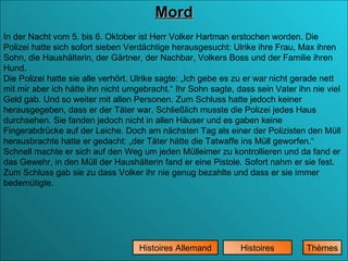 Mord Histoires Histoires Allemand In der Nacht vom 5. bis 6. Oktober ist Herr Volker Hartman erstochen worden. Die Polizei hatte sich sofort sieben Verdächtige herausgesucht: Ulrike ihre Frau, Max ihren Sohn, die Haushälterin, der Gärtner, der Nachbar, Volkers Boss und der Familie ihren Hund.  Die Polizei hatte sie alle verhört. Ulrike sagte: „Ich gebe es zu er war nicht gerade nett mit mir aber ich hätte ihn nicht umgebracht.“ Ihr Sohn sagte, dass sein Vater ihn nie viel Geld gab. Und so weiter mit allen Personen. Zum Schluss hatte jedoch keiner herausgegeben, dass er der Täter war. Schließlich musste die Polizei jedes Haus durchsehen. Sie fanden jedoch nicht in allen Häuser und es gaben keine Fingerabdrücke auf der Leiche. Doch am nächsten Tag als einer der Polizisten den Müll herausbrachte hatte er gedacht: „der Täter hätte die Tatwaffe ins Müll geworfen.“ Schnell machte er sich auf den Weg um jeden Mülleimer zu kontrollieren und da fand er das Gewehr, in den Müll der Haushälterin fand er eine Pistole. Sofort nahm er sie fest. Zum Schluss gab sie zu dass Volker ihr nie genug bezahlte und dass er sie immer bedemütigte. Thèmes 