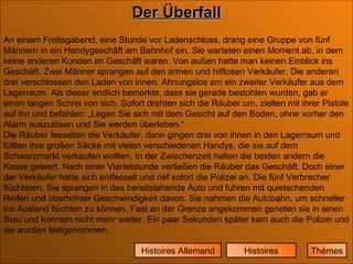 Der Überfall Histoires Histoires Allemand An einem Freitagabend, eine Stunde vor Ladenschluss, drang eine Gruppe von fünf Männern in ein Handygeschäft am Bahnhof ein. Sie warteten einen Moment ab, in dem keine anderen Kunden im Geschäft waren. Von außen hatte man keinen Einblick ins Geschäft. Zwei Männer sprangen auf den armen und hilflosen Verkäufer. Die anderen drei verschlossen den Laden von innen. Ahnungslos am ein zweiter Verkäufer aus dem Lagerraum. Als dieser endlich bemerkte, dass sie gerade bestohlen wurden, gab er einen langen Schrei von sich. Sofort drehten sich die Räuber um, zielten mit ihrer Pistole auf ihn und befahlen: „Legen Sie sich mit dem Gesicht auf den Boden, ohne vorher den Alarm auszulösen und Sie werden überleben.“  Die Räuber fesselten die Verkäufer, dann gingen drei von ihnen in den Lagerraum und füllten ihre großen Säcke mit vielen verschiedenen Handys, die sie auf dem Schwarzmarkt verkaufen wollten. In der Zwischenzeit halten die beiden andern die Kasse geleert. Nach einer Viertelstunde verließen die Räuber das Geschäft. Doch einer der Verkäufer hatte sich entfesselt und rief sofort die Polizei an. Die fünf Verbrecher flüchteten. Sie sprangen in das bereitstehende Auto und fuhren mit quietschenden Reifen und überhöhter Geschwindigkeit davon. Sie nahmen die Autobahn, um schneller ins Ausland flüchten zu können. Fast an der Grenze angekommen gerieten sie in einen Stau und konnten nicht mehr weiter. Ein paar Sekunden später kam auch die Polizei und sie wurden festgenommen. Thèmes 